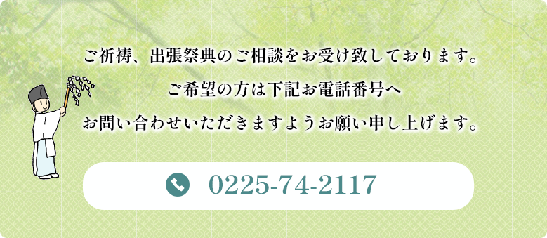 ご祈祷、出張祭典のご相談をお受け致しております
ご希望の方は下記お電話番号へお問い合わせいただきますようお願い申し上げます。TEL　0225-74-2117